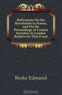 Reflections On the Revolution in France, and On the Proceedings of Certain Societies in London Relative to That Event