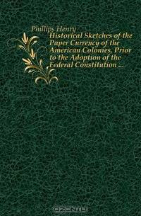 Historical Sketches of the Paper Currency of the American Colonies, Prior to the Adoption of the Federal Constitution ...