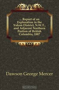 Report of an Exploration in the Yukon District, NWT, and Adjacent Northern Portion of British Columbia, 1887
