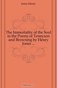 The Immortality of the Soul in the Poems of Tennyson and Browning by Henry Jones