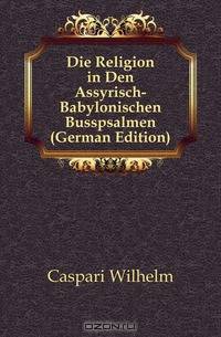 Die Religion in Den Assyrisch-Babylonischen Busspsalmen (German Edition)