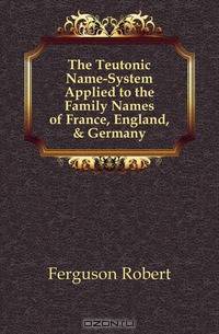 The Teutonic Name-System Applied to the Family Names of France, England, & Germany