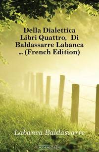 Della Dialettica Libri Quattro, Di Baldassarre Labanca (French Edition)