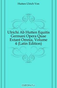 Ulrichi Ab Hutten Equitis Germani Opera Quae Extant Omnia, Volume 4 (Latin Edition)