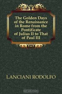 The Golden Days of the Renaissance in Rome from the Pontificate of Julius II to That of Paul III