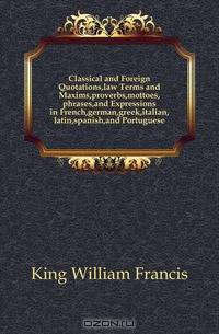Classical and Foreign Quotations,law Terms and Maxims,proverbs,mottoes,phrases,and Expressions in French,german,greek,italian,latin,spanish,and Portuguese