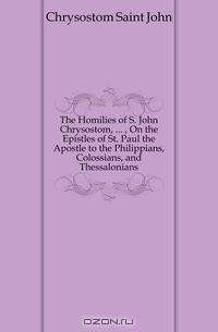 The Homilies of S. John Chrysostom, , On the Epistles of St. Paul the Apostle to the Philippians, Colossians, and Thessalonians