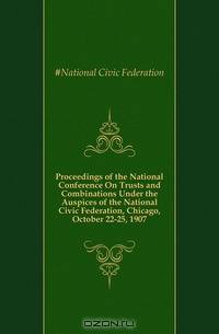 Proceedings of the National Conference On Trusts and Combinations Under the Auspices of the National Civic Federation, Chicago, October 22-25, 1907