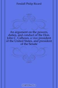An argument on the powers, duties, and conduct of the Hon. John C. Calhoun, a vice president of the United States, and president of the Senate