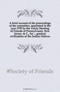 A brief account of the proceedings of the committee, appointed in the year 1795 by the Yearly Meeting of Friends of Pennsylvania, New Jersey, & C., for gradual civilization of the Indian Natives