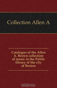 Catalogue of the Allen A. Brown collection of music in the Public library of the city of Boston