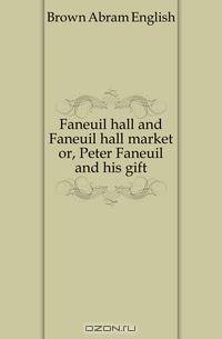 Faneuil hall and Faneuil hall market or, Peter Faneuil and his gift