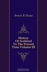 History Of Scotland To The Present Time Volume III