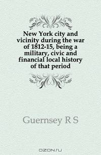 New York city and vicinity during the war of 1812-15, being a military, civic and financial local history of that period