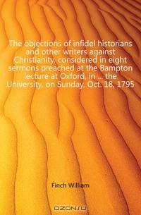 The objections of infidel historians and other writers against Christianity, considered in eight sermons preached at the Bampton lecture at Oxford, in the University, on Sunday, Oct. 18, 1795