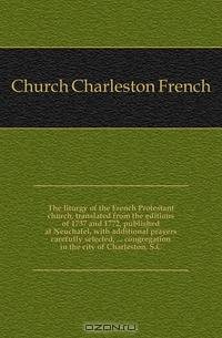 The liturgy of the French Protestant church, translated from the editions of 1737 and 1772, published at Neuchatel, with additional prayers carefully selected, congregation in the city of Charleston, S.C