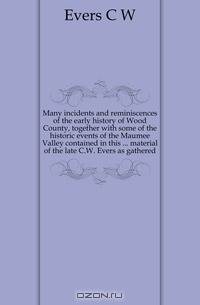 Many incidents and reminiscences of the early history of Wood County, together with some of the historic events of the Maumee Valley contained in this material of the late C.W. Evers as gathered