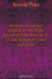 Sermons on various subjects, by the Right Reverend Peter Browne, D.D., late Bishop of Corke and Rosse