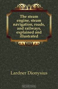 The steam engine, steam navigation, roads, and railways, explained and illustrated