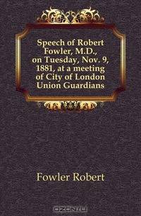 Speech of Robert Fowler, M.D., on Tuesday, Nov. 9, 1881, at a meeting of City of London Union Guardians