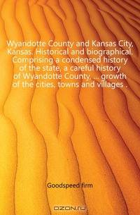 Wyandotte County and Kansas City, Kansas. Historical and biographical. Comprising a condensed history of the state, a careful history of Wyandotte County, growth of the cities, towns and villages