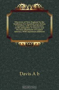 Discovery of New-England by the Northmen five hundred years before Columbus, with an introduction on the antiquities of America and the first inhabitants of Central America. With important additions