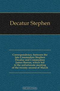 Correspondence, between the late Commodore Stephen Decatur and Commodore James Barron, which led to the unfortunate meeting of the twenty second of March