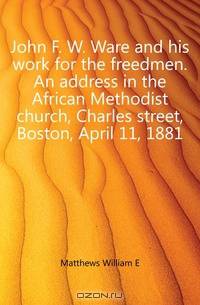 John F. W. Ware and his work for the freedmen. An address in the African Methodist church, Charles street, Boston, April 11, 1881