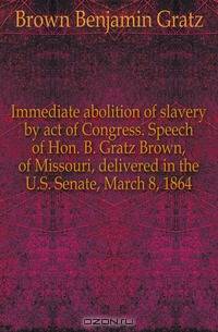 Immediate abolition of slavery by act of Congress. Speech of Hon. B. Gratz Brown, of Missouri, delivered in the U.S. Senate, March 8, 1864