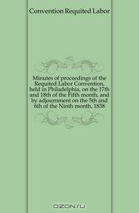 Minutes of proceedings of the Requited Labor Convention, held in Philadelphia, on the 17th and 18th of the Fifth month, and by adjournment on the 5th and 6th of the Ninth month, 1838