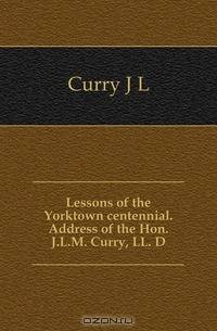 Lessons of the Yorktown centennial. Address of the Hon. J.L.M. Curry, LL. D.