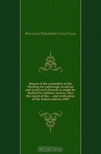 Report of the committee of the Meeting for sufferings, to advise and assist such Friends as might be drafted for military service. Also the report of the and civilization of the Indian natives, 1865