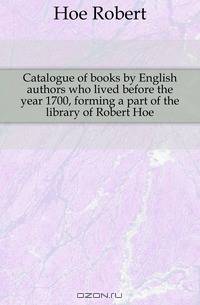 Catalogue of books by English authors who lived before the year 1700, forming a part of the library of Robert Hoe