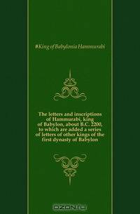 The letters and inscriptions of Hammurabi, king of Babylon, about B.C. 2200, to which are added a series of letters of other kings of the first dynasty of Babylon