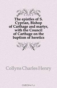 The epistles of S. Cyprian, Bishop of Carthage and martyr, with the Council of Carthage on the baptism of heretics