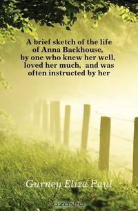 A brief sketch of the life of Anna Backhouse, by one who knew her well, loved her much, and was often instructed by her