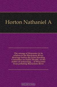 The sewage of Worcester in its relation to the Blackstone River. Hearings before the Joint Standing Committee on Public Health, on the matter of restraining of Worcester from polluting Blackstone River