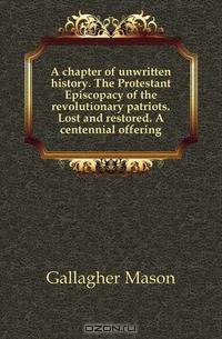 A chapter of unwritten history. The Protestant Episcopacy of the revolutionary patriots. Lost and restored. A centennial offering
