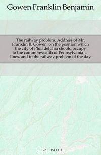 The railway problem. Address of Mr. Franklin B. Gowen, on the position which the city of Philadelphia should occupy to the commonwealth of Pennsylvania, ... lines, and to the railway problem of the day