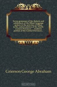 Seven grammars of the dialects and subdialects of the Bihari language spoken in the province of Bihar, in the eastern portion of the North-western Provinces, ... northern portion of the Central Provinces...