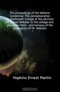 The proceedings of the Webster Centennial. The commemoration by Dartmouth College of the services of Daniel Webster to the college and the state. Held anniversary of the graduation of Mr. Webster