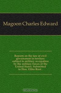 Reports on the law of civil government in territory subject to military occupation by the military forces of the United States. Submitted to Hon. Elihu Root ..