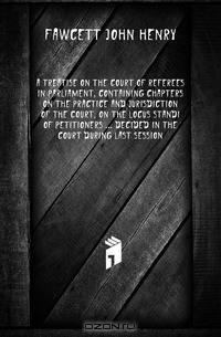 A treatise on the Court of Referees in Parliament, containing chapters on the practice and jurisdiction of the court, on the locus standi of petitioners decided in the court during last session