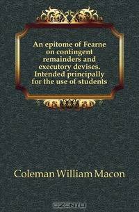 An epitome of Fearne on contingent remainders and executory devises. Intended principally for the use of students