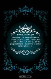 The income tax. Opinions of Hon. John K. Shields Hon. Cordell Hull and Thurlow M. Gordon on the proposed income-tax provision of the pending tariff bill