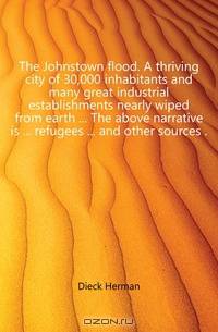 The Johnstown flood. A thriving city of 30,000 inhabitants and many great industrial establishments nearly wiped from earth The above narrative is refugees and other sources