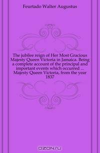 The jubilee reign of Her Most Gracious Majesty Queen Victoria in Jamaica. Being a complete account of the principal and important events which occurred Majesty Queen Victoria, from the year 1837