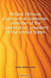 Millard Fillmore, constructive statesman, defender of the Constitution, president of the United States