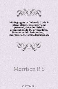 Mining rights in Colorado. Lode & placer claims, possessory and patented, from the district organizations to the present time. Statutes in full. Prospecting, incorporations, forms, decisions, etc