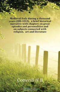 Medieval Italy during a thousand years (305-1313), a brief historical narrative with chapters on great episodes and personalities and on subjects connected with religion, art and literature